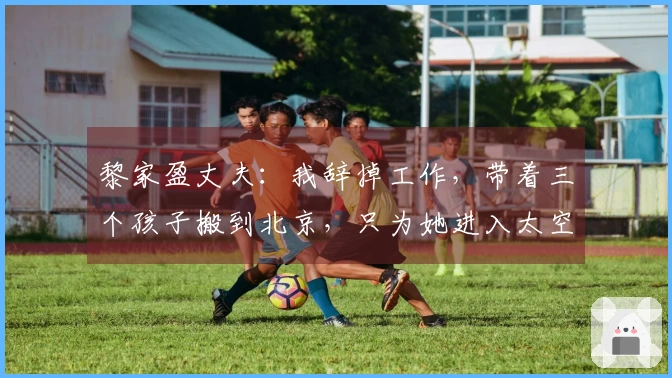 黎家盈丈夫：我辞掉工作，带着三个孩子搬到北京，只为她进入太空